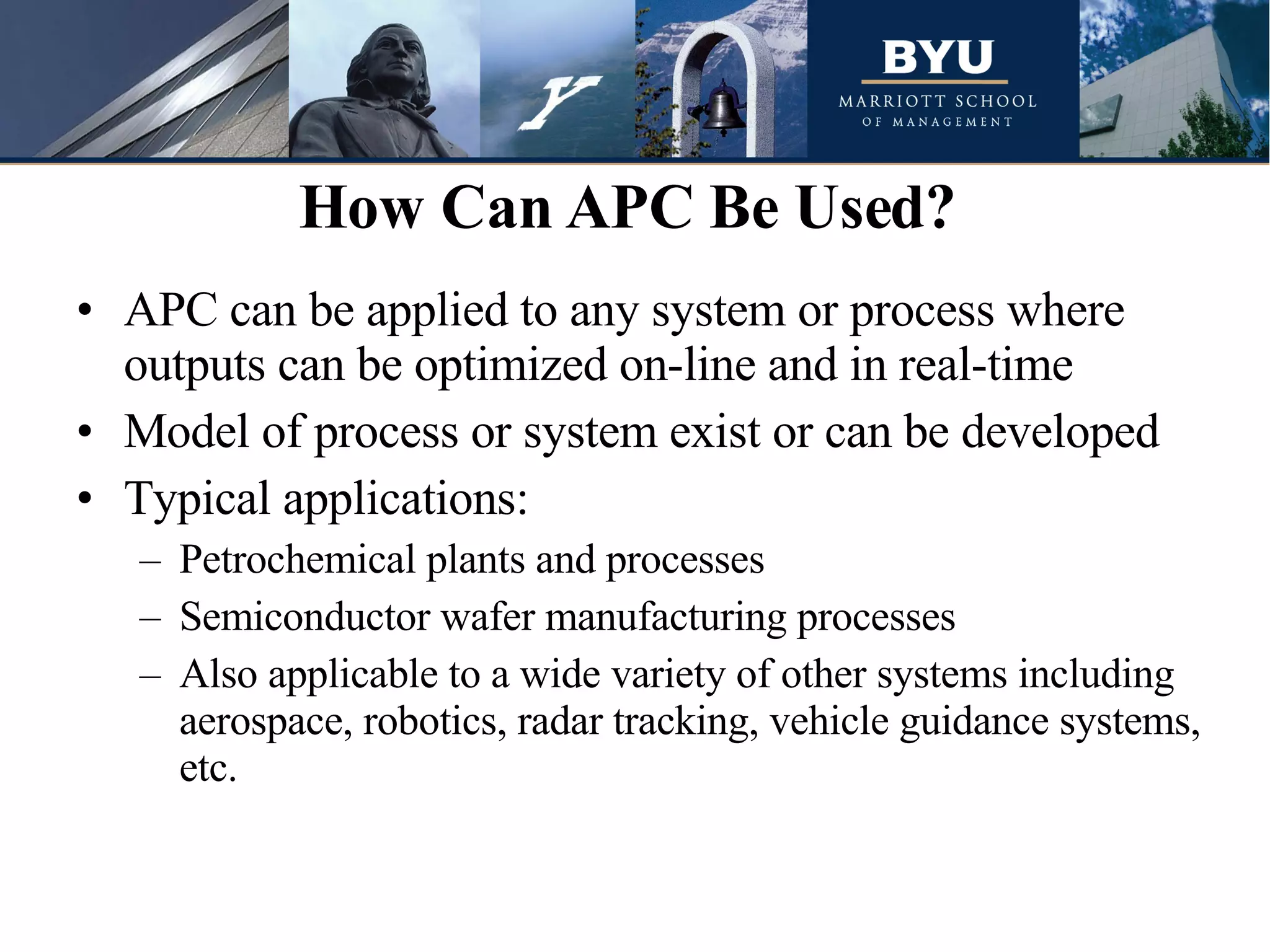 APC can be applied to any system or process where outputs can be optimized on-line and in real-time Model of process or system exist or can be developed Typical applications: Petrochemical plants and processes  Semiconductor wafer manufacturing processes Also applicable to a wide variety of other systems including aerospace, robotics, radar tracking, vehicle guidance systems, etc. How Can APC Be Used?  