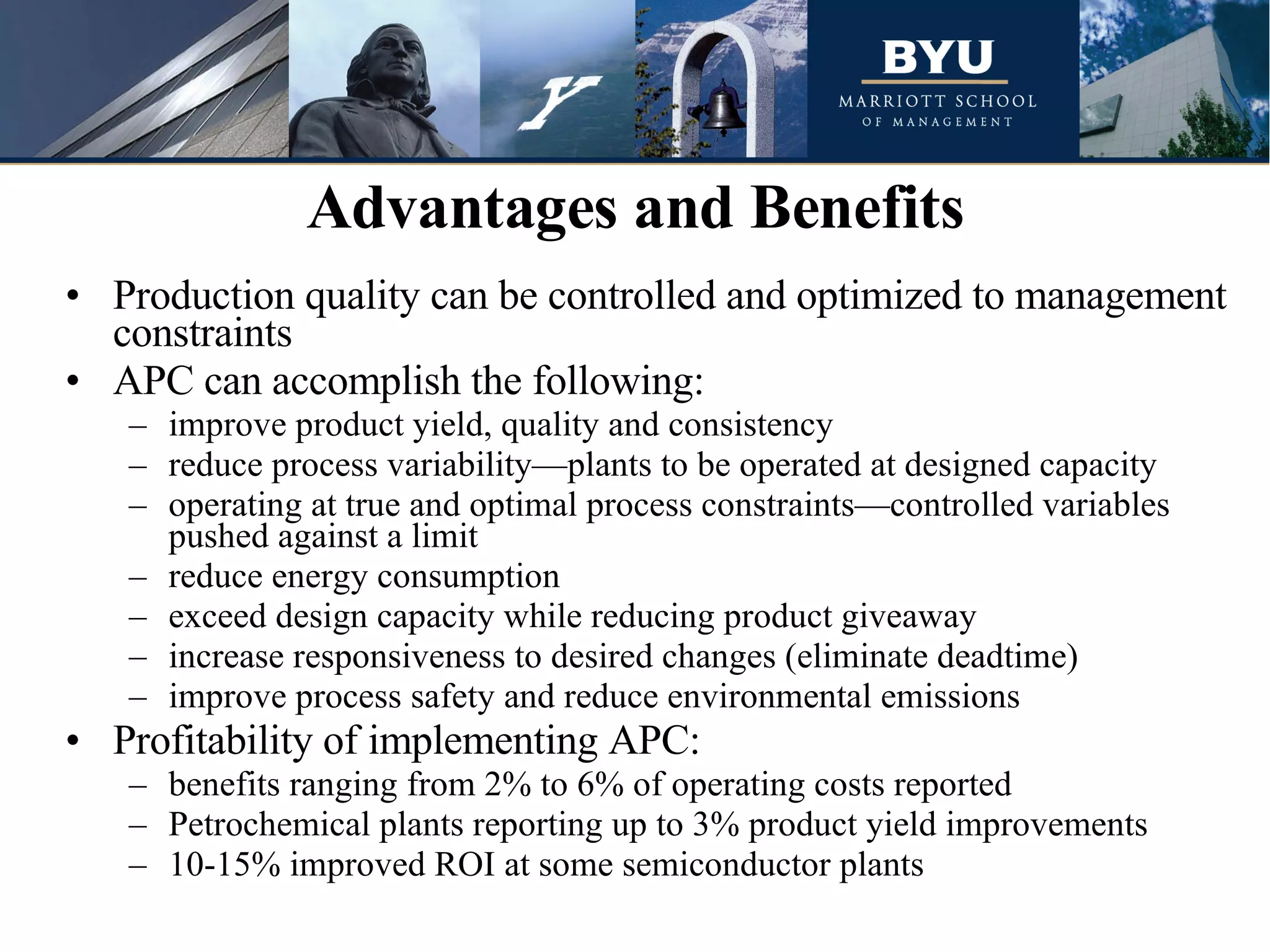Production quality can be controlled and optimized to management constraints APC can accomplish the following: improve product yield, quality and consistency reduce process variability—plants to be operated at designed capacity operating at true and optimal process constraints—controlled variables pushed against a limit reduce energy consumption exceed design capacity while reducing product giveaway increase responsiveness to desired changes (eliminate deadtime) improve process safety and reduce environmental emissions Profitability of implementing APC: benefits ranging from 2% to 6% of operating costs reported Petrochemical plants reporting up to 3% product yield improvements 10-15% improved ROI at some semiconductor plants Advantages and Benefits 