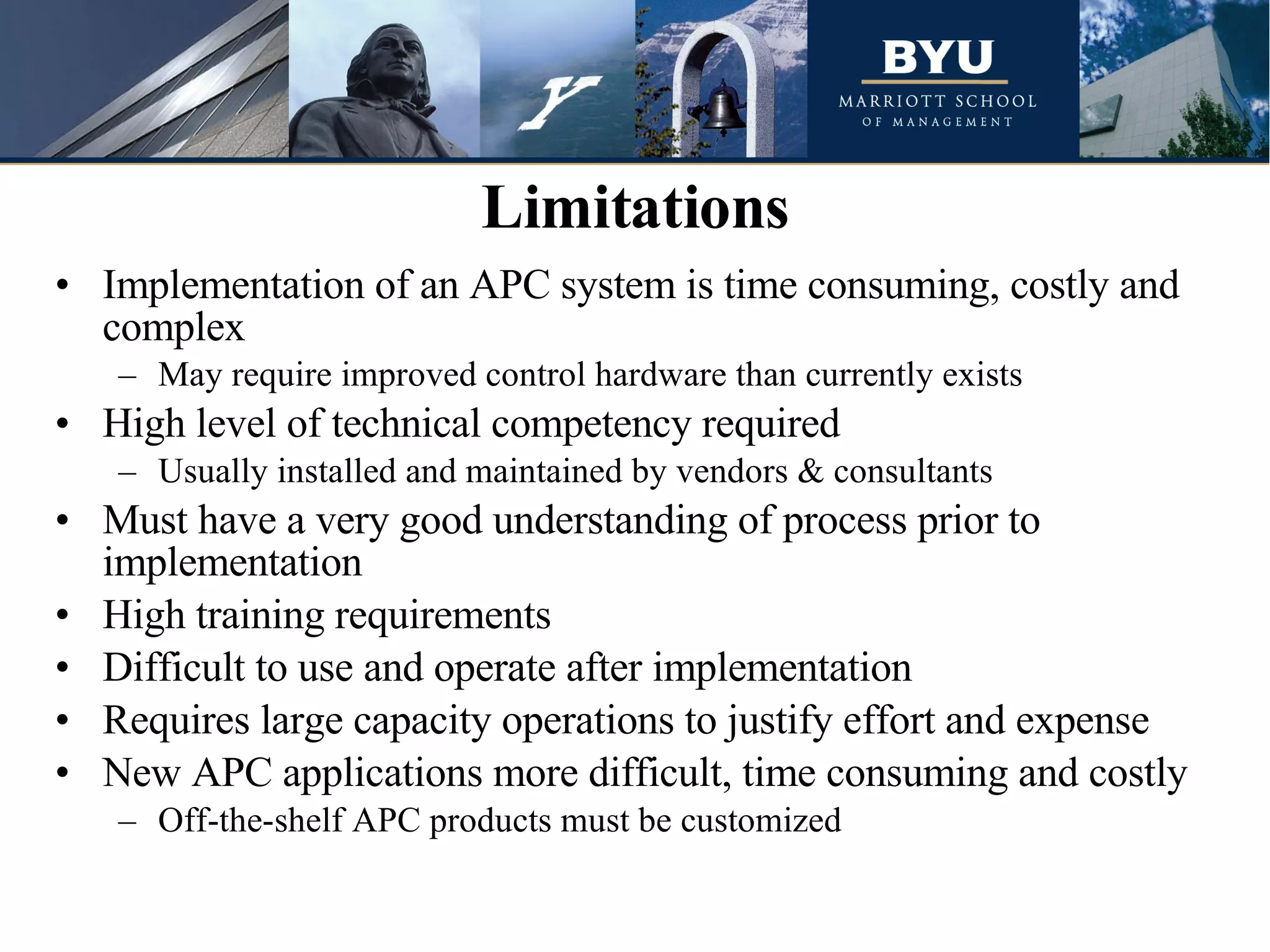 Implementation of an APC system is time consuming, costly and complex May require improved control hardware than currently exists High level of technical competency required Usually installed and maintained by vendors & consultants Must have a very good understanding of process prior to implementation High training requirements Difficult to use and operate after implementation Requires large capacity operations to justify effort and expense New APC applications more difficult, time consuming and costly Off-the-shelf APC products must be customized Limitations 