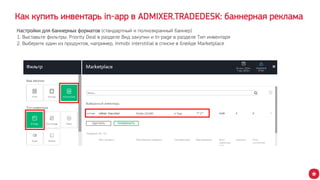 Как купить инвентарь in-app в ADMIXER.TRADEDESK: баннерная реклама
Настройки для баннерных форматов (стандартный и полноэкранный баннер)
1. Выставьте фильтры: Priority Deal в разделе Вид закупки и In-page в разделе Тип инвентаря
2. Выберите один из продуктов, например, Inmobi interstitial в списке в блейде Marketplace
 