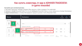 Как купить инвентарь in-app в ADMIXER.TRADEDESK:
in-game rewarded
Настройки для нативной рекламы
1. Выставьте фильтры: Package в разделе Вид закупки и Video в разделе Тип инвентаря
2. Выберите Inmobi Rewarded Video for UA или IronSource Rewarded Video в списке продуктов в блейде Marketplace
3. Будьте внимательны: в столбце Имя формата продукта должен стоять Rewarded Video
 