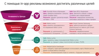 Узнаваемость бренда
Вовлечение и
удержание
Привлечение
пользователей
Генерация
прибыли
С помощью in-app рекламы возможно достигать различных целей
Кейс Hyundai Kona в Ирландии
Цель: привлечь внимание к запуску
новой линейки авто
Результат: процент досмотра видео
составил ~70%
Кейс Nokia Lumia
Цель: вовлечь пользователя в
исследование Nokia Lumia
Результат: ср. длительность 1
уникального посещения - 2,3 мин.
Кейс Nokia Lumia
Цель: привлечь новых пользователей Nokia Lumia
Результат: ср. процент новых посетителей составил 79,3%
Кейс Smart Camera Samsung
Цель: добиться высокого уровня
вовлеченности в ивенте для Smart
Camera Samsung
Результат: перевыполнение
планового числа кликов на 47%
Кейс MasterCard в Сингапуре
Цель: побудить туристов/отдыхающих использовать карту Mastercard во
время путешествий в Сингапур
Результат: положительный отзыв от клиента + будущие кампании
Кейс банк BCA, Индонезия
Цель: увеличить знание о новых
условиях авто-кредитования
Результат: повышение количества
поисковых запросов о новых тарифах
 