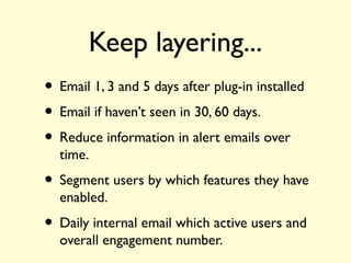 Keep layering...
• Email 1, 3 and 5 days after plug-in installed
• Email if haven’t seen in 30, 60 days.
• Reduce information in alert emails over
time.
• Segment users by which features they have
enabled.
• Daily internal email which active users and
overall engagement number.
 