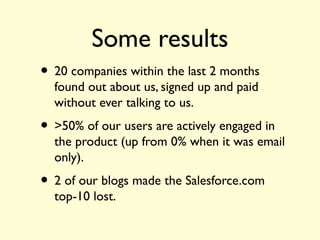 Some results
• 20 companies within the last 2 months
found out about us, signed up and paid
without ever talking to us.
• >50% of our users are actively engaged in
the product (up from 0% when it was email
only).
• 2 of our blogs made the Salesforce.com
top-10 lost.
 