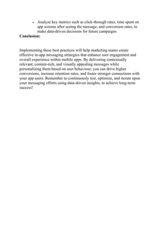  Analyze key metrics such as click-through rates, time spent on
app screens after seeing the message, and conversion rates, to
make data-driven decisions for future campaigns
Conclusion:
Implementing these best practices will help marketing teams create
effective in-app messaging strategies that enhance user engagement and
overall experience within mobile apps. By delivering contextually
relevant, content-rich, and visually appealing messages while
personalizing them based on user behaviour, you can drive higher
conversions, increase retention rates, and foster stronger connections with
your app users. Remember to continuously test, optimize, and iterate upon
your messaging efforts using data-driven insights, to achieve long-term
success!
 