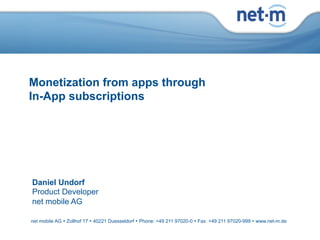 Monetization from apps through
   In-App subscriptions




     Daniel Undorf
     Product Developer
     net mobile AG

    net mobile AG Ÿ Zollhof 17 Ÿ 40221 Duesseldorf Ÿ Phone: +49 211 97020-0 Ÿ Fax: +49 211 97020-999 Ÿ www.net-m.de

     net mobile AG Ÿ Zollhof 17 Ÿ 40221 Duesseldorf Ÿ Phone:13.03.12 97020-0 Ÿ Fax: +49 211 97020-999 Ÿ www.net-m.de
net mobile AG                                                   +49 211                                                 Page 1
 