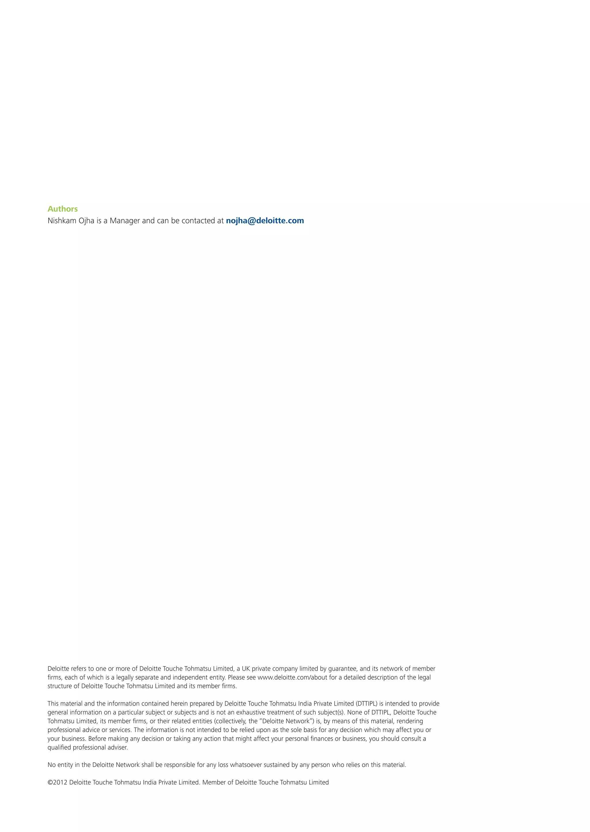 Deloitte refers to one or more of Deloitte Touche Tohmatsu Limited, a UK private company limited by guarantee, and its network of member
firms, each of which is a legally separate and independent entity. Please see www.deloitte.com/about for a detailed description of the legal
structure of Deloitte Touche Tohmatsu Limited and its member firms.
This material and the information contained herein prepared by Deloitte Touche Tohmatsu India Private Limited (DTTIPL) is intended to provide
general information on a particular subject or subjects and is not an exhaustive treatment of such subject(s). None of DTTIPL, Deloitte Touche
Tohmatsu Limited, its member firms, or their related entities (collectively, the “Deloitte Network”) is, by means of this material, rendering
professional advice or services. The information is not intended to be relied upon as the sole basis for any decision which may affect you or
your business. Before making any decision or taking any action that might affect your personal finances or business, you should consult a
qualified professional adviser.
No entity in the Deloitte Network shall be responsible for any loss whatsoever sustained by any person who relies on this material.
©2012 Deloitte Touche Tohmatsu India Private Limited. Member of Deloitte Touche Tohmatsu Limited
Authors
Nishkam Ojha is a Manager and can be contacted at nojha@deloitte.com
 