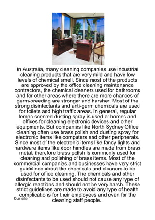 In Australia, many cleaning companies use industrial
    cleaning products that are very mild and have low
  levels of chemical smell. Since most of the products
     are approved by the office cleaning maintenance
contractors, the chemical cleaners used for bathrooms
 and for other areas where there are more chances of
 germ-breeding are stronger and harsher. Most of the
strong disinfectants and anti-germ chemicals are used
   for toilets and high traffic areas. In general, regular
   lemon scented dusting spray is used at homes and
     offices for cleaning electronic devices and other
 equipments. But companies like North Sydney Office
 cleaning often use brass polish and dusting spray for
 electronic items like computers and other peripherals.
Since most of the electronic items like fancy lights and
hardware items like door handles are made from brass
   metal, therefore brass polish is commonly used for
    cleaning and polishing of brass items. Most of the
commercial companies and businesses have very strict
    guidelines about the chemicals and cleaners to be
    used for office cleaning. The chemicals and other
 disinfectants to be used should not cause any type of
allergic reactions and should not be very harsh. These
 strict guidelines are made to avoid any type of health
   complications for their employees and even for the
Our site
                    cleaning staff people.
 