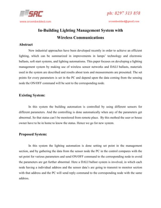 In-Building Lighting Management System with
Wireless Communications
Abstract
New industrial approaches have been developed recently in order to achieve an efficient
lighting, which can be summarized in improvements in lamps’ technology and electronic
ballasts, soft start systems, and lighting automatisms. This paper focuses on developing a lighting
management system by making use of wireless sensor networks and DALI ballasts, materials
used in the system are described and results about tests and measurements are presented. The set
points for every parameters is set in the PC and depend upon the data coming from the sensing
node the ON/OFF command will be sent to the corresponding node.

Existing System:
In this system the building automation is controlled by using different sensors for
different parameters. And the controlling is done automatically when any of the parameters get
abnormal. So that status can’t be monitored from remote place. By this method the user or house
owner have to be in home to know the status. Hence we go for new system.

Proposed System:
In this system the lighting automation is done setting set point in the management
section, and by gathering the data from the sensor node the PC in the control compares with the
set point for various parameters and send ON/OFF command to the corresponding node to avoid
the parameters are get further abnormal. Here a DALI ballast system is involved, in which each
node having a individual address and the sensor data’s are going to transmit to monitor section
with that address and the PC will send reply command to the corresponding node with the same
address.

 
