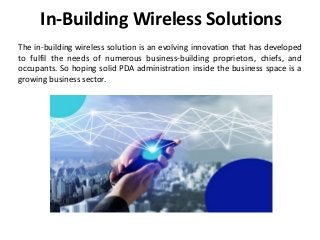 In-Building Wireless Solutions
The in-building wireless solution is an evolving innovation that has developed
to fulfil the needs of numerous business-building proprietors, chiefs, and
occupants. So hoping solid PDA administration inside the business space is a
growing business sector.
 
