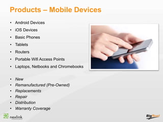 Products – Mobile Devices
• Android Devices
• iOS Devices
• Basic Phones
• Tablets
• Routers
• Portable Wifi Access Points
• Laptops, Netbooks and Chromebooks
• New
• Remanufactured (Pre-Owned)
• Replacements
• Repair
• Distribution
• Warranty Coverage
 