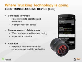 Where Trucking Technology is going.
ELECTRONIC LOGGING DEVICE (ELD)
• Connected to vehicle
– Records vehicle operation and
movement
– A tamper-resistant device
• Creates a record of duty status
– When and where a driver was driving
– Inspected at roadside
• Auditable
– Keeps full record on server for
comprehensive audit by authorities
 