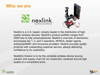 Who we are
Nexlink is a U.S. based, industry leader in the distribution of high
quality wireless devices. Nexlink’s product portfolio ranges from
OEM new to fully remanufactured. Nexlink’s channels of distribution
encompass tier 1, 2, and 3 operators, MVNOs, dealer agents,
enterprise/M2M, and insurance providers. Nexlink provides quality
products with outstanding customer service, always delivering
confidence to it’s customers.
Nexlink’s mission is to be the complete wireless device source,
solution and supply chain for our customers; centered around high
quality at a competitive price.
 