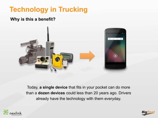 Why is this a benefit?
Technology in Trucking
Today, a single device that fits in your pocket can do more
than a dozen devices could less than 20 years ago. Drivers
already have the technology with them everyday.
 