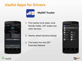 Useful Apps for Drivers
1. Find nearby truck stops, truck
friendly hotels, CAT scales and
other services
2. Nearby diesel fuel price listings
3. Find loads from the DAT
Extended Network
MyDAT Trucker
 