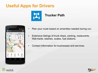 Useful Apps for Drivers
• Plan your route based on amenities needed during run.
• Extensive listings of truck stops, parking, restaurants,
Wal-marts, washes, scales, fuel stations.
• Contact information for businesses and services.
Trucker Path
 