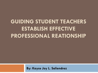 GUIDING STUDENT TEACHERS
ESTABLISH EFFECTIVE
PROFESSIONAL REATIONSHIP
By: Kayce Joy L. Saliendrez
 