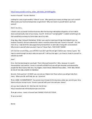 http://www.youtube.com/my_videos_edit?video_id=Hl3lT3ggOCo

Invest In Yourself. You Are Worth It.

Looking for a way to get wealthy? Most of us are. Why spend your money on things you can't control?
What waste your hard earned pennies on gimmicks? Why not invest in yourself where you have
control?

Here's my story...

I closed a very successful furniture business after the housing marketplace stripped us of our market
share and eventually most of our money. Ouch!!! At 56 and "unemployable" I needed something to do
that would help me keep my home take care of my wife.

Ding, ding, ding! Network Marketing! While I was used to investing in things that helped move my
business forward, I did not understand it when I read the articles that said "Invest in Yourself". Oh, like
most of us, I read all of the sales pages that promised that I could make a living with no investment.
Why invest in yourself when you don't have to? News Flash...THEY DON'T WORK!

Let's be clear on one thing...you will FAIL if you don't get this and get it before your money is gone. You
have to spend enough money to educate yourself! I will say that again...you have to invest in yourself to
educate yourself!

How?

First...find the best bang for your buck! That is My Lead System Pro! Why...because it is worth
thousands but cost pennies. Invest in yourself and MLSP and you will get educated and educated by
people like Brian Fanale, Rob Fore, Ray Higdon, David Wood, Michelle Pescosolido....THEY WILL INVEST
IN YOU IF YOU WILL INVEST IN YOURSELF.

Second...Find a partner! At MLSP, you can join our Mastermind Team where you will get help from
many. When you fall, we'll help you up. I promise!

Third...MAKE A COMMITMENT! You cannot move forward in this business unless you commit your time,
talent and your money to you! Invest in yourself with your time and your money!

Join our team today for $2. Click here for the $2 trial.
http://www.berniek.mlmleadsystempro.com/intro

Then get serious. Invest in Yourself and CHANGE YOUR LIFE TODAY.

To your success!



Bernie
 