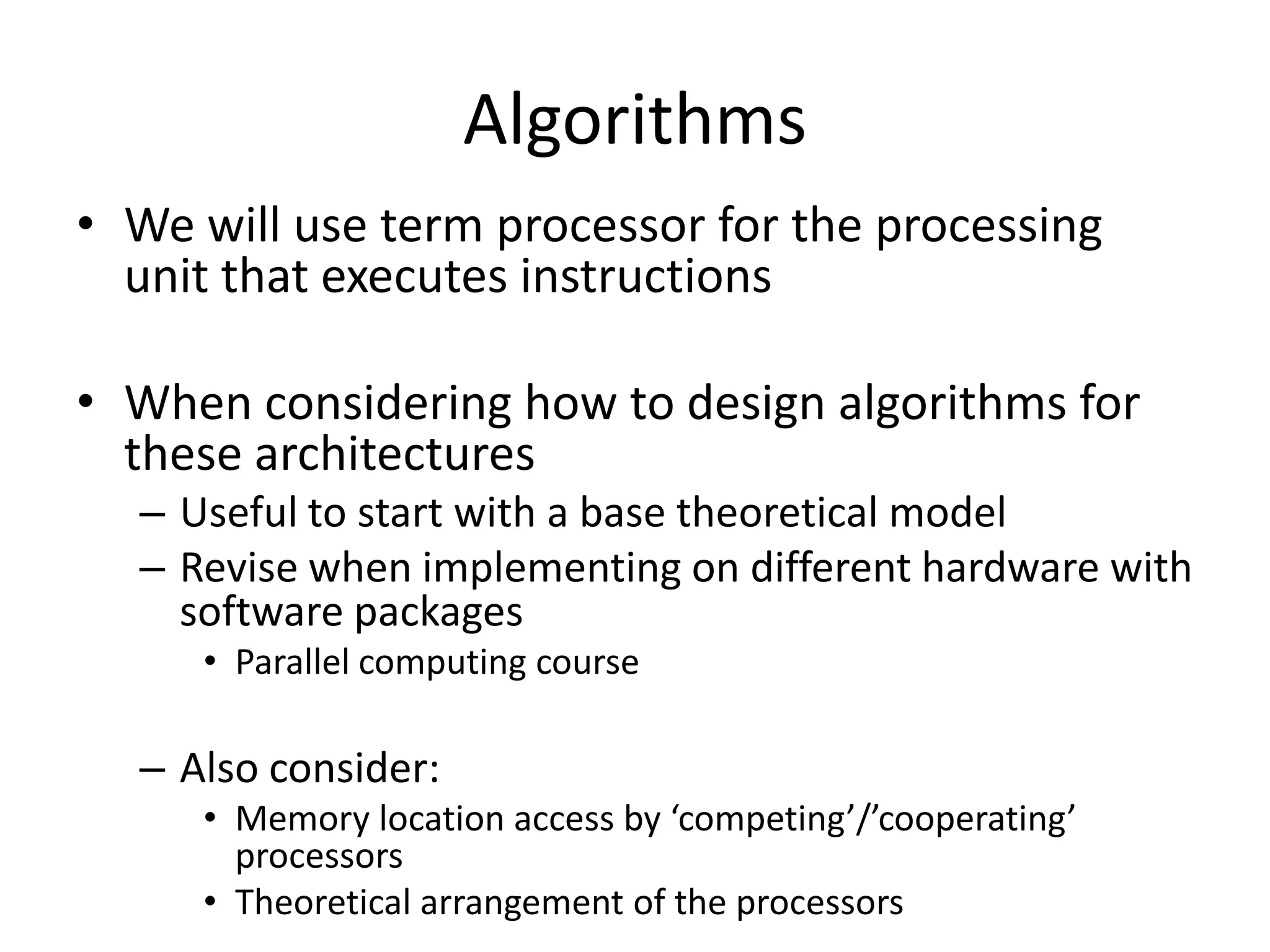 Algorithms
• We will use term processor for the processing
  unit that executes instructions

• When considering how to design algorithms for
  these architectures
  – Useful to start with a base theoretical model
  – Revise when implementing on different hardware with
    software packages
     • Parallel computing course

  – Also consider:
     • Memory location access by ‘competing’/’cooperating’
       processors
     • Theoretical arrangement of the processors
 