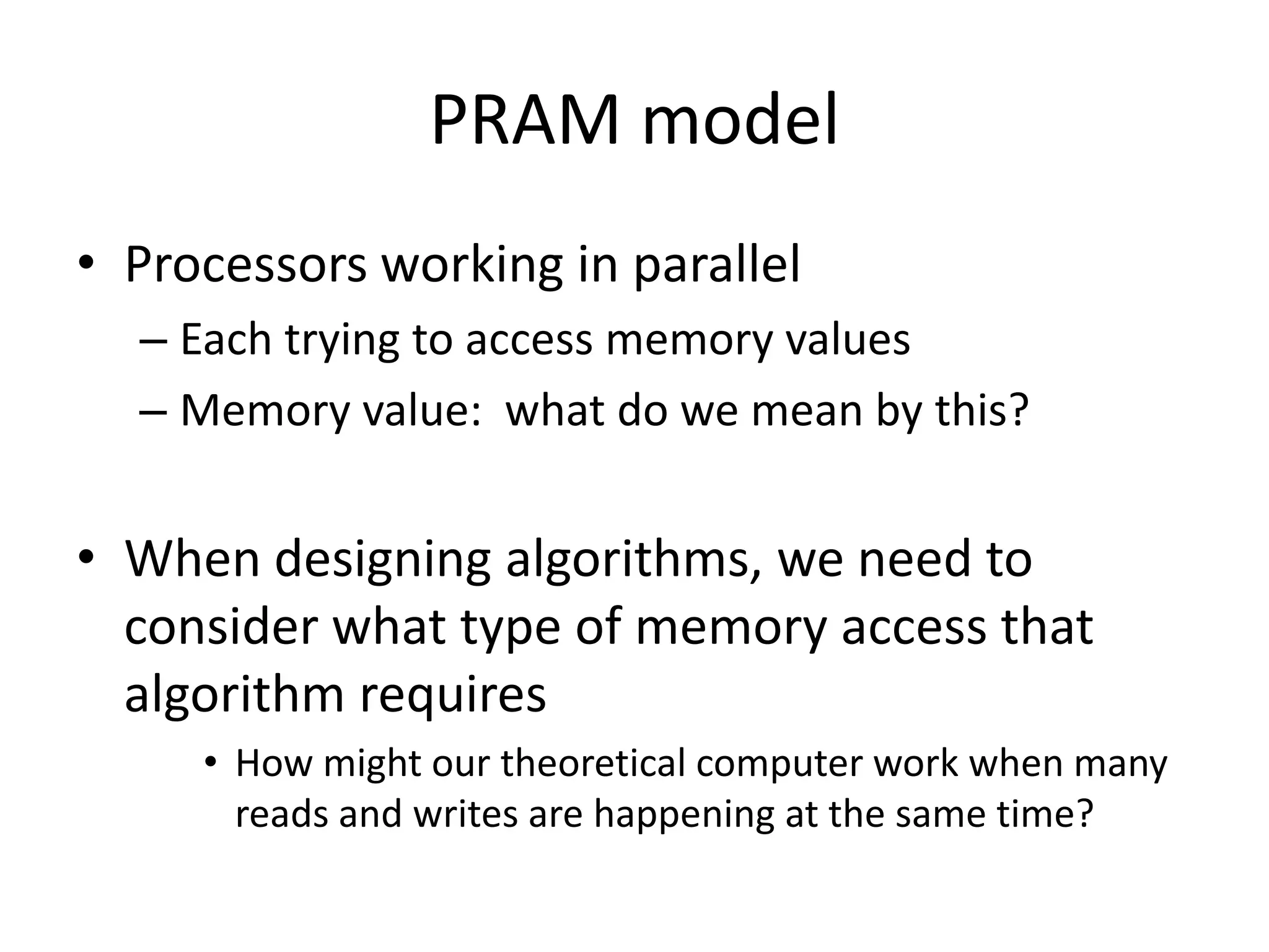 PRAM model
• Processors working in parallel
  – Each trying to access memory values
  – Memory value: what do we mean by this?


• When designing algorithms, we need to
  consider what type of memory access that
  algorithm requires
     • How might our theoretical computer work when many
       reads and writes are happening at the same time?
 