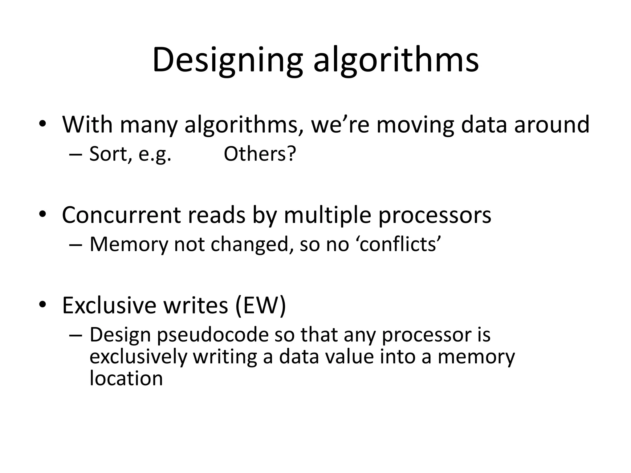 Designing algorithms
• With many algorithms, we’re moving data around
  – Sort, e.g.    Others?

• Concurrent reads by multiple processors
  – Memory not changed, so no ‘conflicts’

• Exclusive writes (EW)
  – Design pseudocode so that any processor is
    exclusively writing a data value into a memory
    location
 