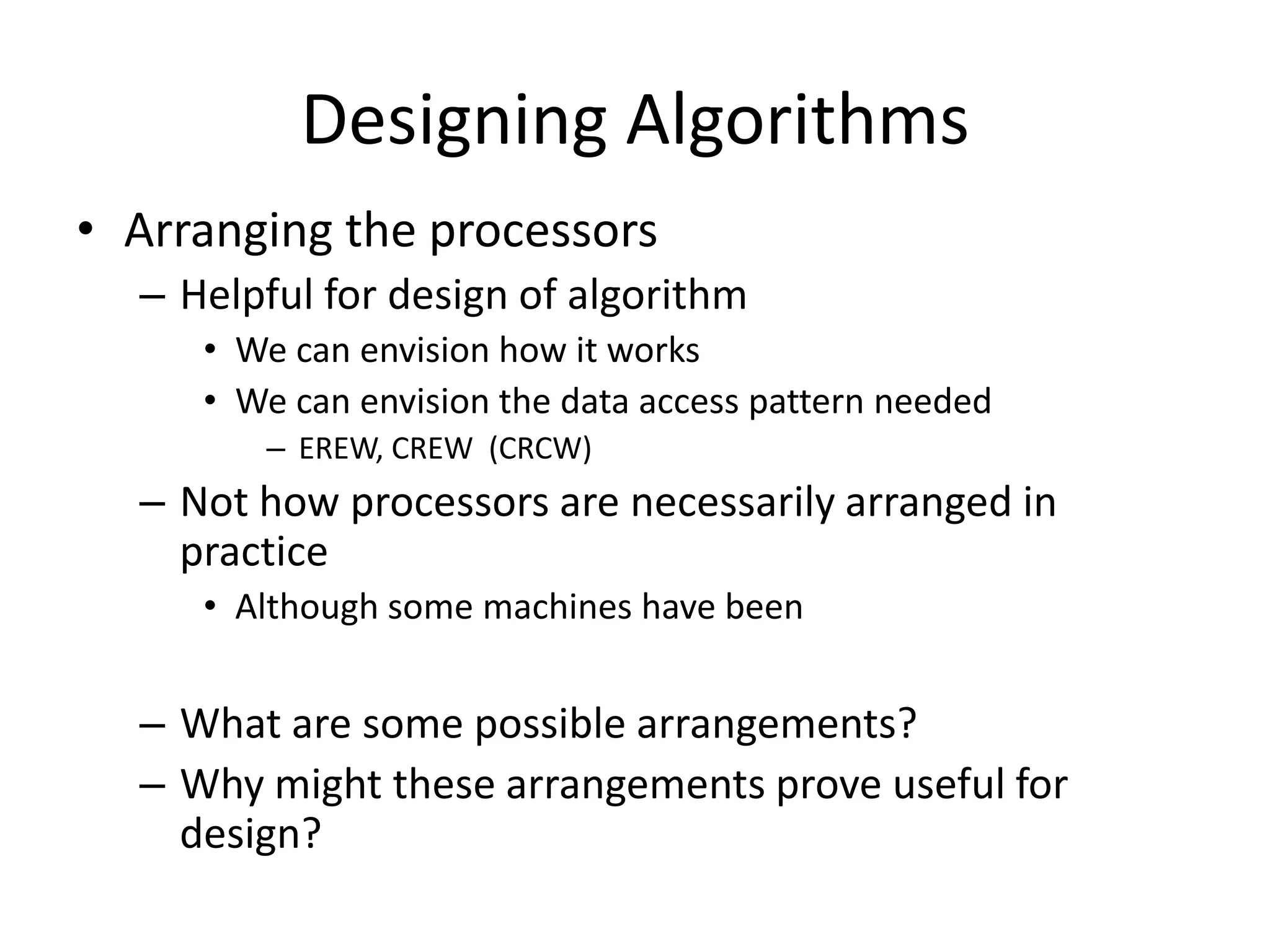 Designing Algorithms
• Arranging the processors
  – Helpful for design of algorithm
     • We can envision how it works
     • We can envision the data access pattern needed
        – EREW, CREW (CRCW)
  – Not how processors are necessarily arranged in
    practice
     • Although some machines have been


  – What are some possible arrangements?
  – Why might these arrangements prove useful for
    design?
 