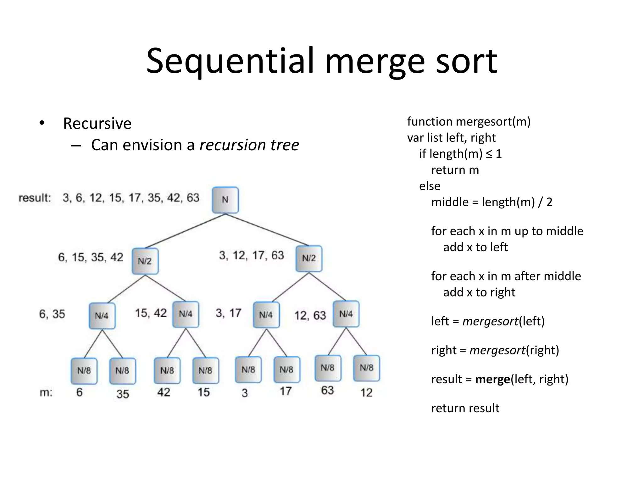 Sequential merge sort
• Recursive                          function mergesort(m)
                                     var list left, right
   – Can envision a recursion tree     if length(m) ≤ 1
                                           return m
                                       else
                                           middle = length(m) / 2

                                         for each x in m up to middle
                                           add x to left

                                         for each x in m after middle
                                           add x to right

                                         left = mergesort(left)

                                         right = mergesort(right)

                                         result = merge(left, right)

                                         return result
 