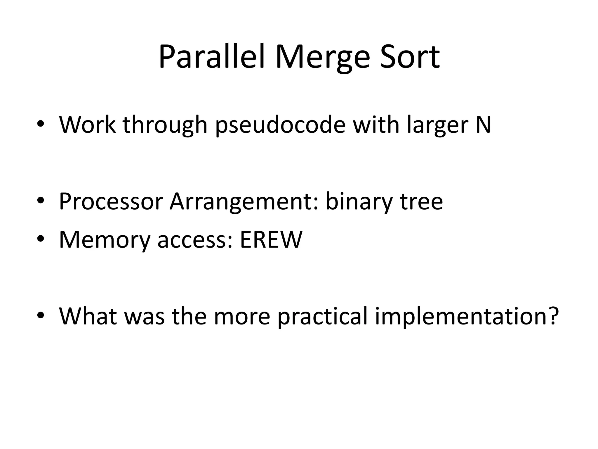 Parallel Merge Sort
• Work through pseudocode with larger N

• Processor Arrangement: binary tree
• Memory access: EREW

• What was the more practical implementation?
 