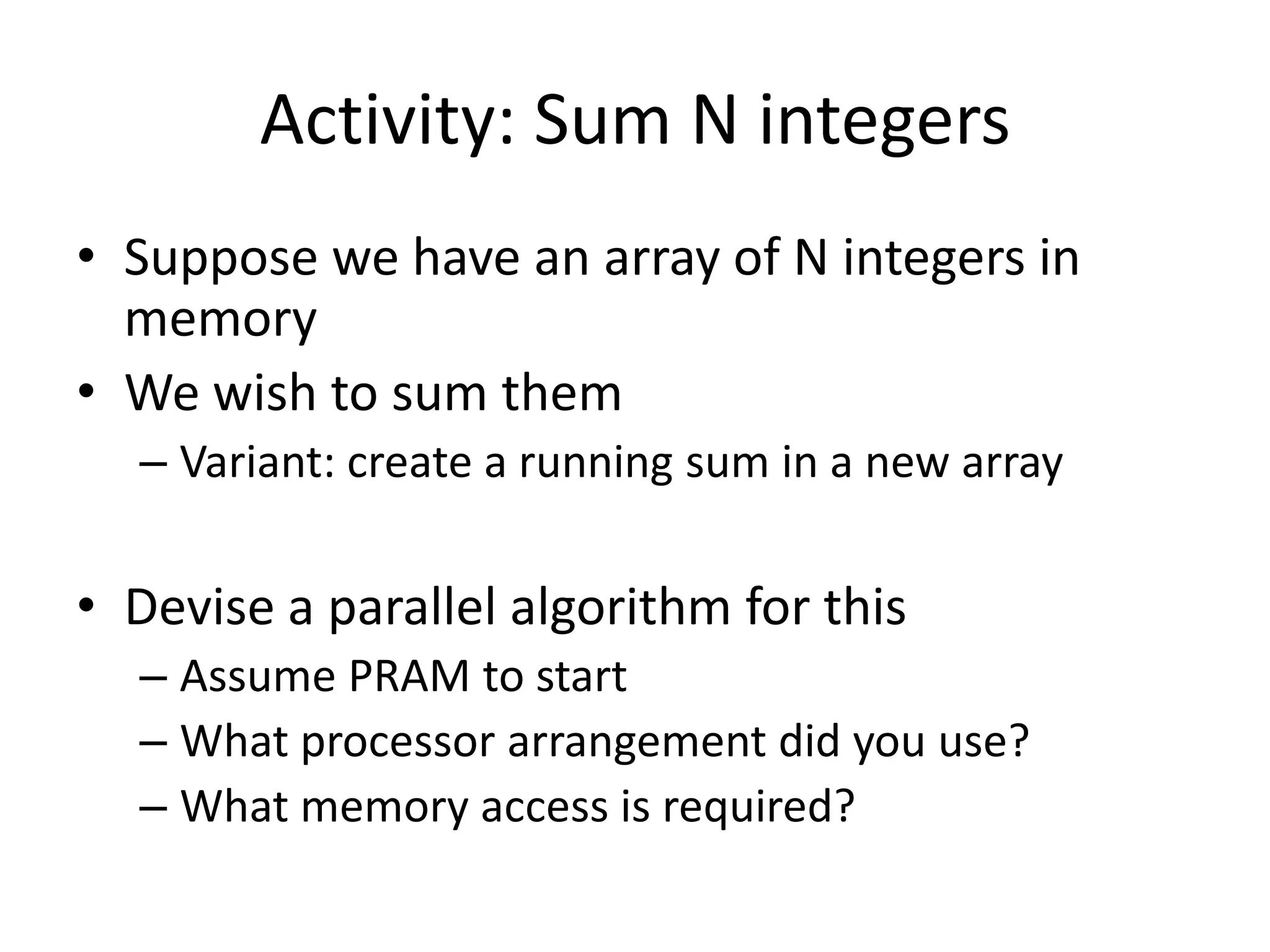 Activity: Sum N integers
• Suppose we have an array of N integers in
  memory
• We wish to sum them
  – Variant: create a running sum in a new array

• Devise a parallel algorithm for this
  – Assume PRAM to start
  – What processor arrangement did you use?
  – What memory access is required?
 