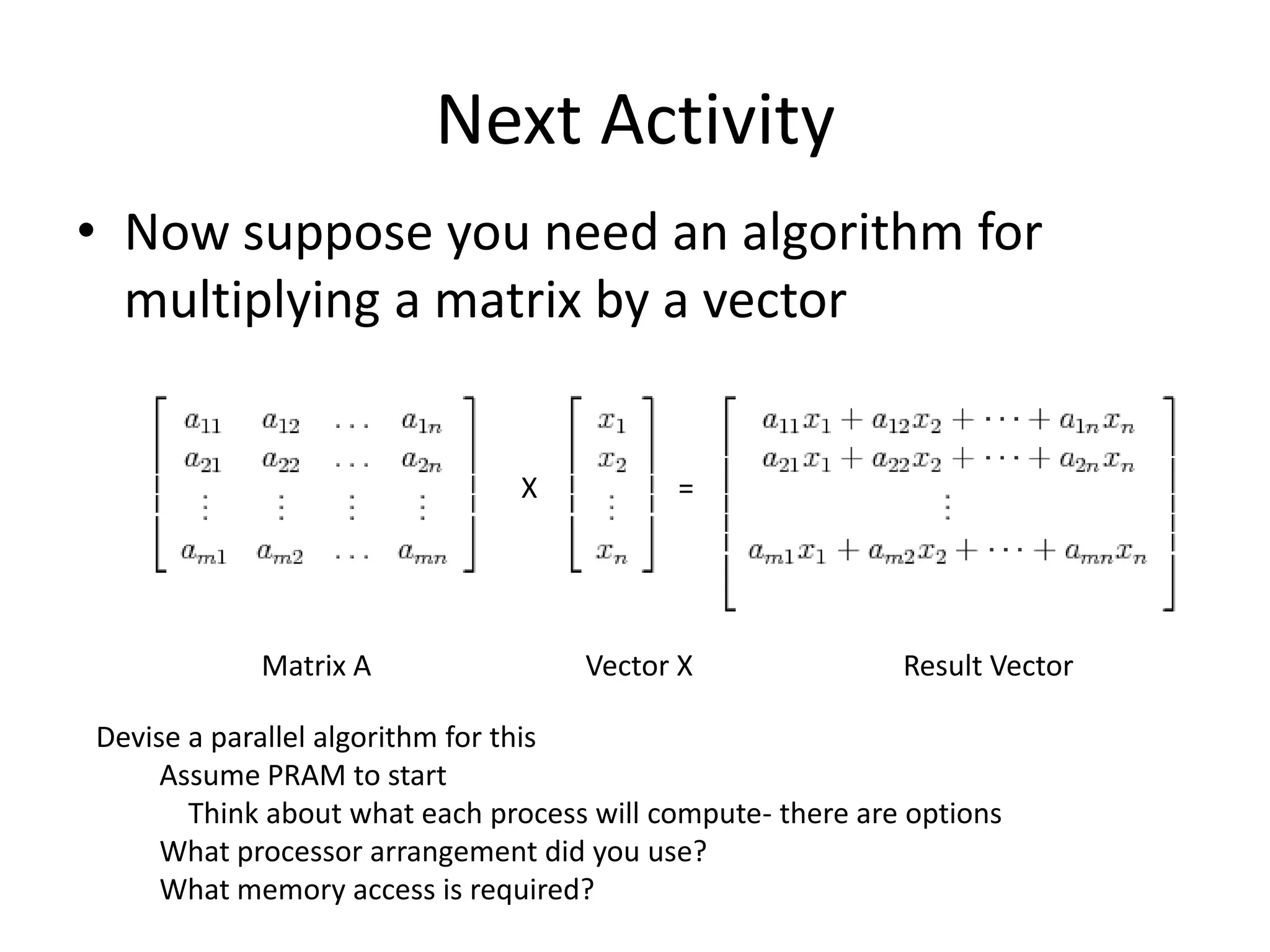 Next Activity
• Now suppose you need an algorithm for
  multiplying a matrix by a vector


                               X           =




            Matrix A                Vector X                Result Vector

Devise a parallel algorithm for this
     Assume PRAM to start
       Think about what each process will compute- there are options
     What processor arrangement did you use?
     What memory access is required?
 