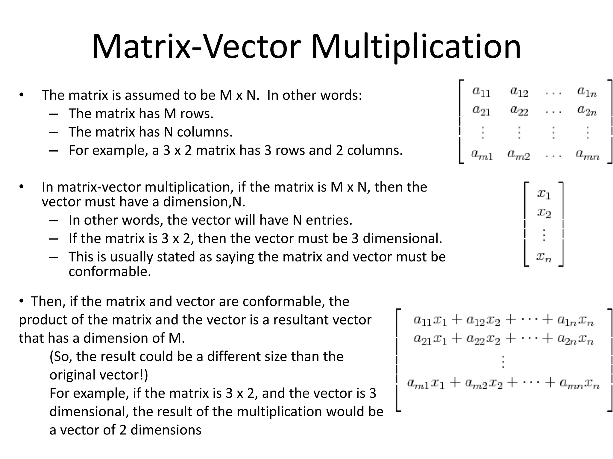 Matrix-Vector Multiplication
•   The matrix is assumed to be M x N. In other words:
     – The matrix has M rows.
     – The matrix has N columns.
     – For example, a 3 x 2 matrix has 3 rows and 2 columns.

•   In matrix-vector multiplication, if the matrix is M x N, then the
    vector must have a dimension,N.
     – In other words, the vector will have N entries.
     – If the matrix is 3 x 2, then the vector must be 3 dimensional.
     – This is usually stated as saying the matrix and vector must be
        conformable.
• Then, if the matrix and vector are conformable, the
product of the matrix and the vector is a resultant vector
that has a dimension of M.
     (So, the result could be a different size than the
     original vector!)
     For example, if the matrix is 3 x 2, and the vector is 3
     dimensional, the result of the multiplication would be
     a vector of 2 dimensions
 