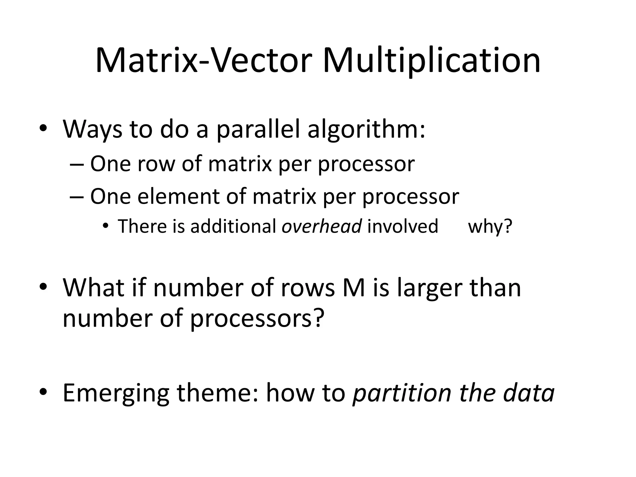 Matrix-Vector Multiplication
• Ways to do a parallel algorithm:
  – One row of matrix per processor
  – One element of matrix per processor
     • There is additional overhead involved   why?

• What if number of rows M is larger than
  number of processors?

• Emerging theme: how to partition the data
 
