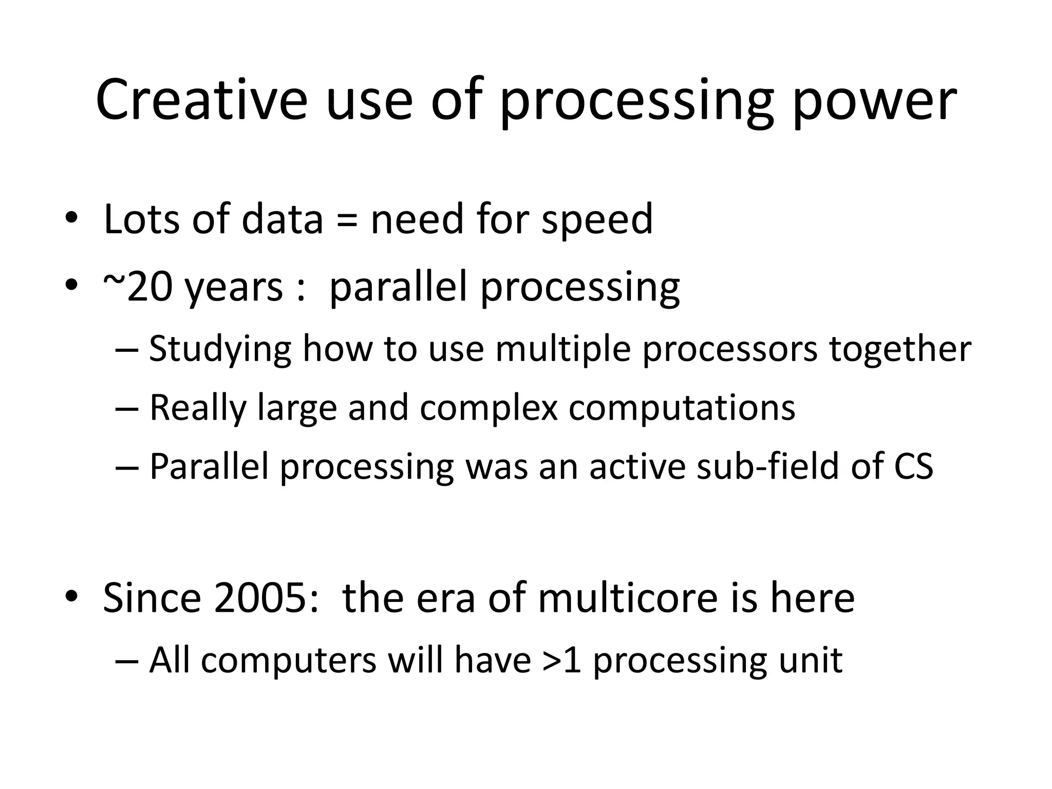 Creative use of processing power
• Lots of data = need for speed
• ~20 years : parallel processing
  – Studying how to use multiple processors together
  – Really large and complex computations
  – Parallel processing was an active sub-field of CS


• Since 2005: the era of multicore is here
  – All computers will have >1 processing unit
 
