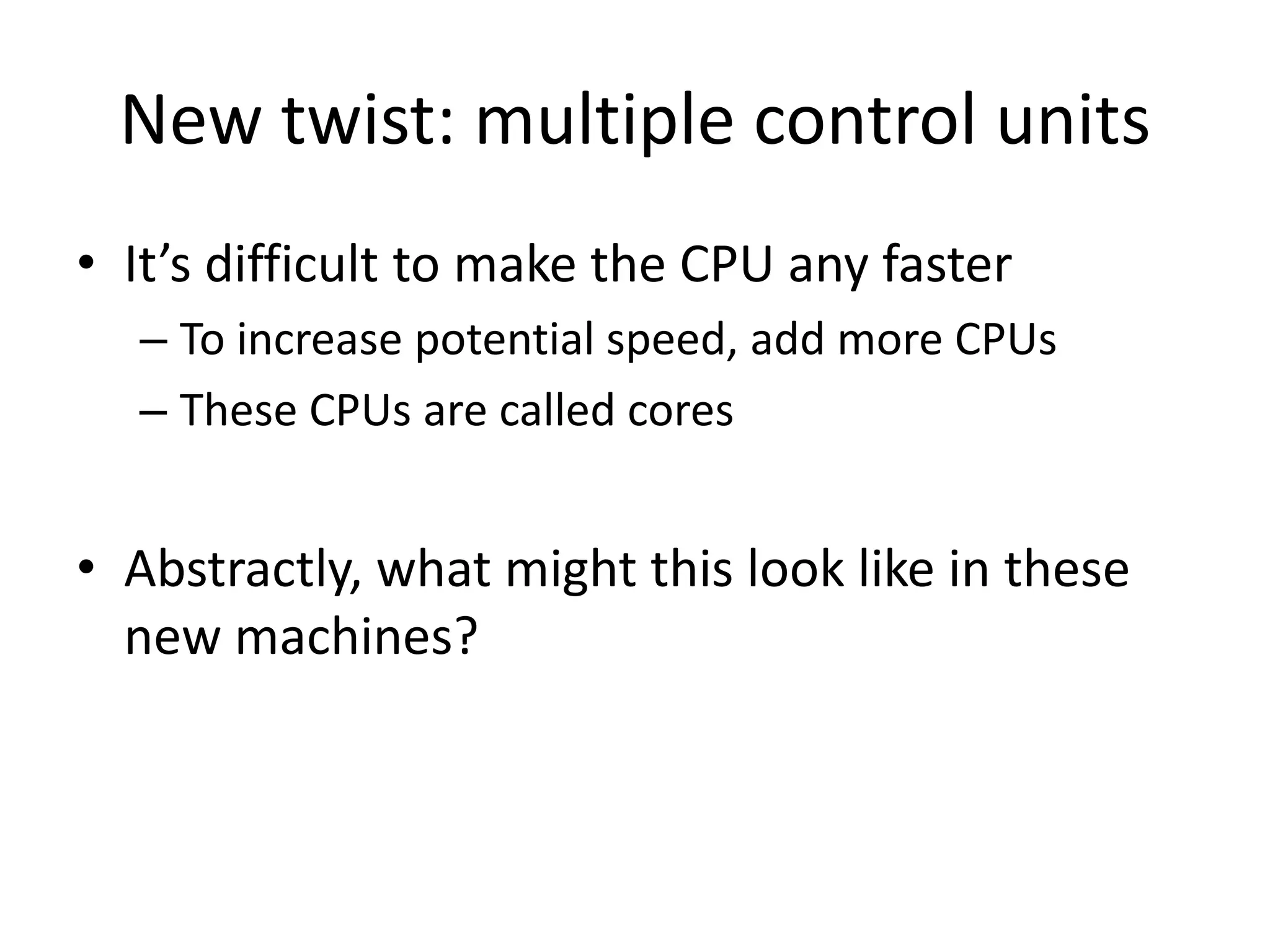 New twist: multiple control units
• It’s difficult to make the CPU any faster
  – To increase potential speed, add more CPUs
  – These CPUs are called cores


• Abstractly, what might this look like in these
  new machines?
 