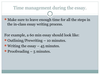 Time management during the essay. 
Make sure to leave enough time for all the steps in 
the in-class essay writing process. 
For example, a 60 min essay should look like: 
Outlining/Prewriting – 10 minutes. 
Writing the essay – 45 minutes. 
Proofreading – 5 minutes. 
 