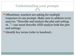 Understanding your prompt. 
Oftentimes, teachers are asking for multiple 
responses in one prompt. Make sure to address every 
area (ex. “Describe and analyze the plot and setting 
of…”—one must describe AND analyze both the plot 
and setting). 
Identify key terms (refer to handout). 
 