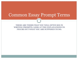 Common Essay Prompt Terms 
THESE ARE TERMS THAT YOU WILL OFTEN SEE IN 
WRITING PROMPTS. LOOK AT THE EXPLANATIONS TO 
FIGURE OUT WHAT YOU ARE SUPPOSED TO DO. 
 