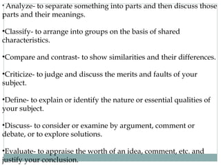 • Analyze- to separate something into parts and then discuss those 
parts and their meanings. 
•Classify- to arrange into groups on the basis of shared 
characteristics. 
•Compare and contrast- to show similarities and their differences. 
•Criticize- to judge and discuss the merits and faults of your 
subject. 
•Define- to explain or identify the nature or essential qualities of 
your subject. 
•Discuss- to consider or examine by argument, comment or 
debate, or to explore solutions. 
•Evaluate- to appraise the worth of an idea, comment, etc. and 
justify your conclusion. 
 