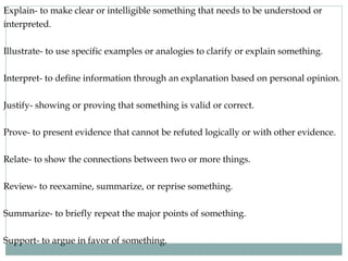 Explain- to make clear or intelligible something that needs to be understood or 
interpreted. 
Illustrate- to use specific examples or analogies to clarify or explain something. 
Interpret- to define information through an explanation based on personal opinion. 
Justify- showing or proving that something is valid or correct. 
Prove- to present evidence that cannot be refuted logically or with other evidence. 
Relate- to show the connections between two or more things. 
Review- to reexamine, summarize, or reprise something. 
Summarize- to briefly repeat the major points of something. 
Support- to argue in favor of something. 
 