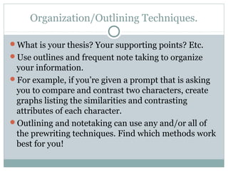 Organization/Outlining Techniques. 
What is your thesis? Your supporting points? Etc. 
Use outlines and frequent note taking to organize 
your information. 
For example, if you’re given a prompt that is asking 
you to compare and contrast two characters, create 
graphs listing the similarities and contrasting 
attributes of each character. 
Outlining and notetaking can use any and/or all of 
the prewriting techniques. Find which methods work 
best for you! 
 