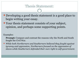 Thesis Statement: 
Developing a good thesis statement is a good place to 
begin writing your essay. 
Your thesis statement consists of your subject, 
opinion, and perhaps some supporting points. 
Examples: 
Prompt: Compare and contrast the reasons why the North and South 
fought the Civil War. 
While both Northerners and Southerners believed they fought against 
tyranny and oppression, Northerners focused on the oppression of 
slaves while Southerners defended their own right to self-government. 
 