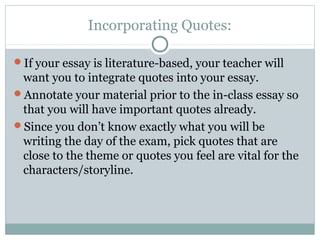 Incorporating Quotes: 
If your essay is literature-based, your teacher will 
want you to integrate quotes into your essay. 
Annotate your material prior to the in-class essay so 
that you will have important quotes already. 
Since you don’t know exactly what you will be 
writing the day of the exam, pick quotes that are 
close to the theme or quotes you feel are vital for the 
characters/storyline. 
 