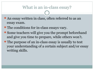 What is an in-class essay? 
An essay written in class, often referred to as an 
essay exam. 
The conditions for in-class essays vary. 
Some teachers will give you the prompt beforehand 
and give you time to prepare, while others won’t. 
The purpose of an in-class essay is usually to test 
your understanding of a certain subject and/or essay 
writing skills. 
 