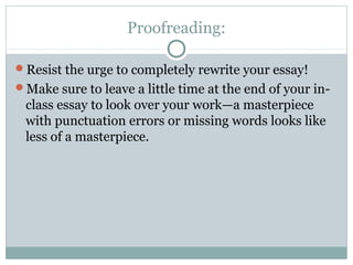 Proofreading: 
Resist the urge to completely rewrite your essay! 
Make sure to leave a little time at the end of your in-class 
essay to look over your work—a masterpiece 
with punctuation errors or missing words looks like 
less of a masterpiece. 
 