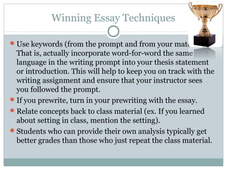 Winning Essay Techniques 
Use keywords (from the prompt and from your material). 
That is, actually incorporate word-for-word the same 
language in the writing prompt into your thesis statement 
or introduction. This will help to keep you on track with the 
writing assignment and ensure that your instructor sees 
you followed the prompt. 
If you prewrite, turn in your prewriting with the essay. 
Relate concepts back to class material (ex. If you learned 
about setting in class, mention the setting). 
Students who can provide their own analysis typically get 
better grades than those who just repeat the class material. 
