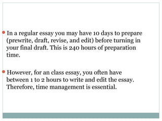 In a regular essay you may have 10 days to prepare 
(prewrite, draft, revise, and edit) before turning in 
your final draft. This is 240 hours of preparation 
time. 
However, for an class essay, you often have 
between 1 to 2 hours to write and edit the essay. 
Therefore, time management is essential. 
 