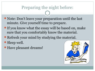 Preparing the night before: 
Note: Don’t leave your preparation until the last 
minute. Give yourself time to prepare. 
If you know what the essay will be based on, make 
sure that you comfortably know the material. 
Refresh your mind by studying the material. 
Sleep well. 
Have pleasant dreams! 
 