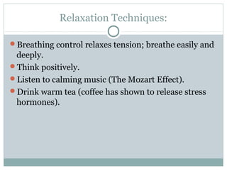 Relaxation Techniques: 
Breathing control relaxes tension; breathe easily and 
deeply. 
Think positively. 
Listen to calming music (The Mozart Effect). 
Drink warm tea (coffee has shown to release stress 
hormones). 
 