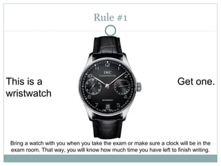 This is a 
wristwatch 
Get one. 
Rule #1 
Bring a watch with you when you take the exam or make sure a clock will be in the 
exam room. That way, you will know how much time you have left to finish writing. 
 