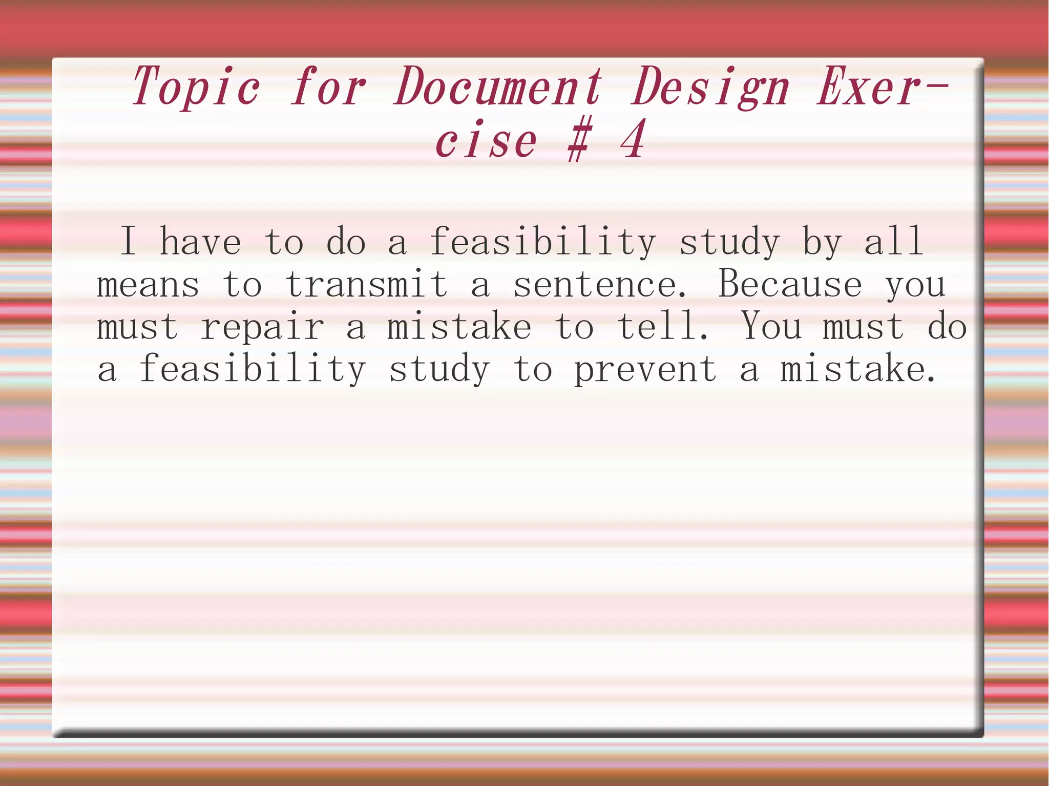 Topic for Document Design Exer-
            cise # 4
 I have to do a feasibility study by all
means to transmit a sentence. Because you
must repair a mistake to tell. You must do
a feasibility study to prevent a mistake.
 